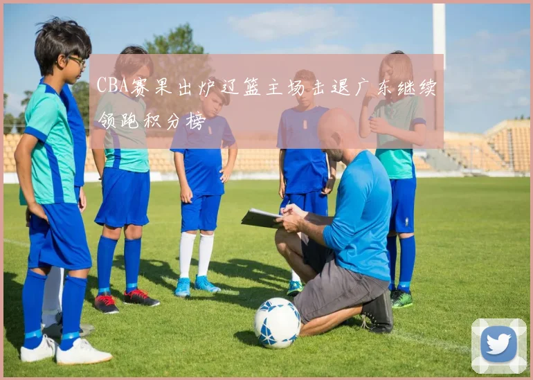 CBA赛果出炉辽篮主场击退广东继续领跑积分榜