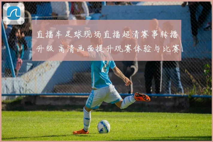 直播车足球现场直播超清赛事转播升级 高清画面提升观赛体验与比赛细节呈现