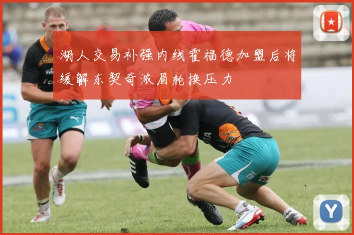 湖人交易补强内线霍福德加盟后将缓解东契奇浓眉轮换压力