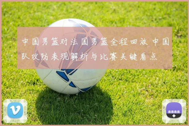 中国男篮对法国男篮全程回放 中国队攻防表现解析与比赛关键看点