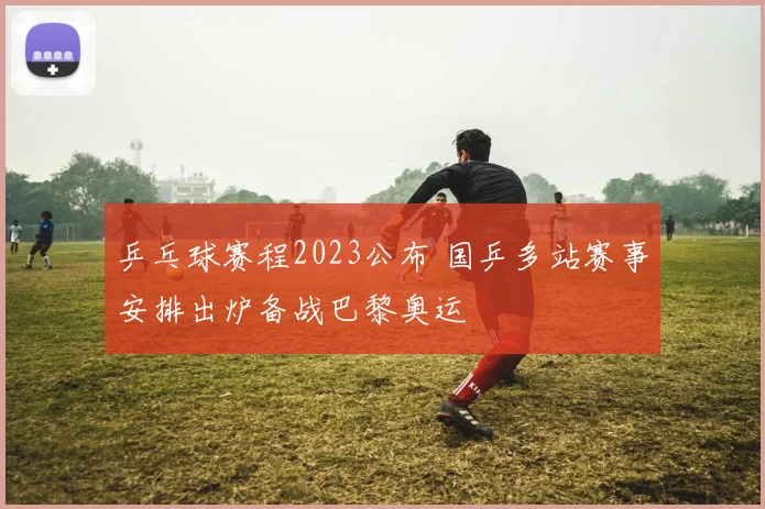 乒乓球赛程2023公布 国乒多站赛事安排出炉备战巴黎奥运