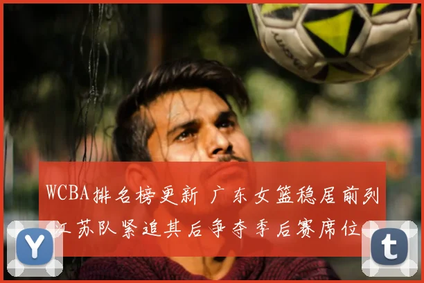 WCBA排名榜更新 广东女篮稳居前列 江苏队紧追其后争夺季后赛席位