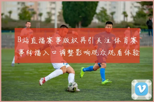 B站直播赛事版权再引关注 体育赛事转播入口调整影响观众观看体验