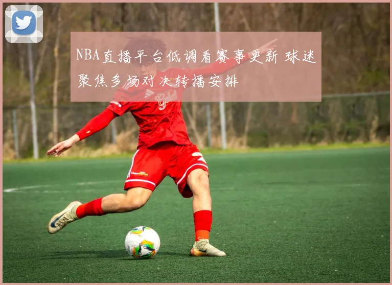 NBA直播平台低调看赛事更新 球迷聚焦多场对决转播安排