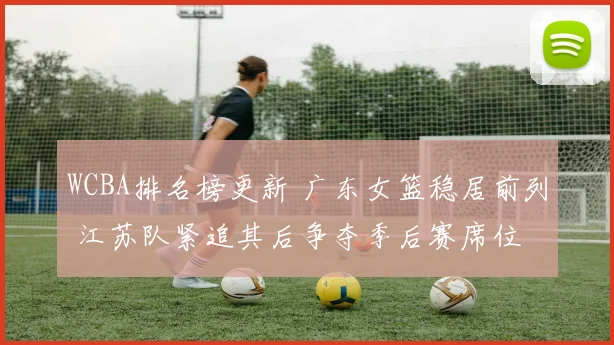 WCBA排名榜更新 广东女篮稳居前列 江苏队紧追其后争夺季后赛席位