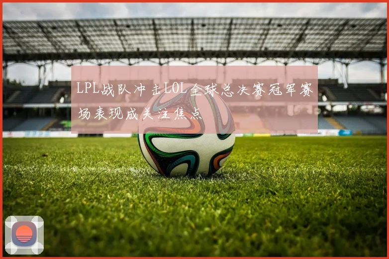 LPL战队冲击LOL全球总决赛冠军赛场表现成关注焦点
