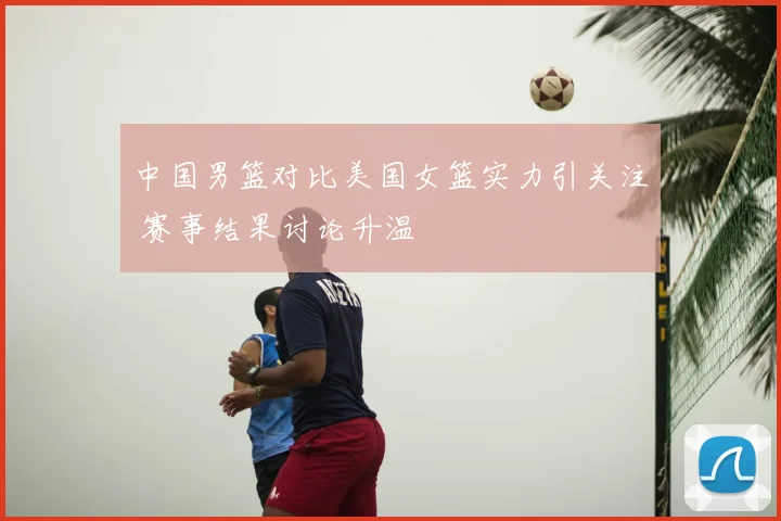 中国男篮对比美国女篮实力引关注 赛事结果讨论升温