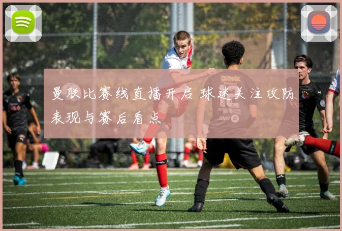 曼联比赛线直播开启 球迷关注攻防表现与赛后看点