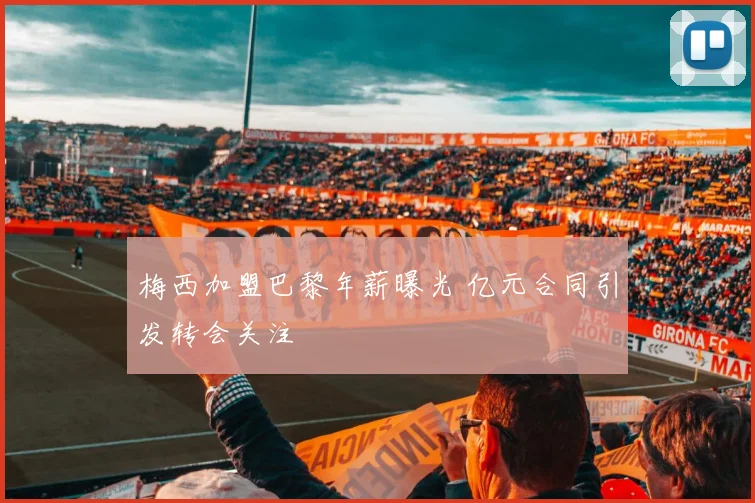 梅西加盟巴黎年薪曝光 亿元合同引发转会关注