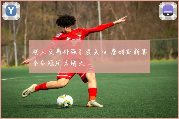 湖人交易补强引发关注 詹姆斯新赛季争冠压力增大