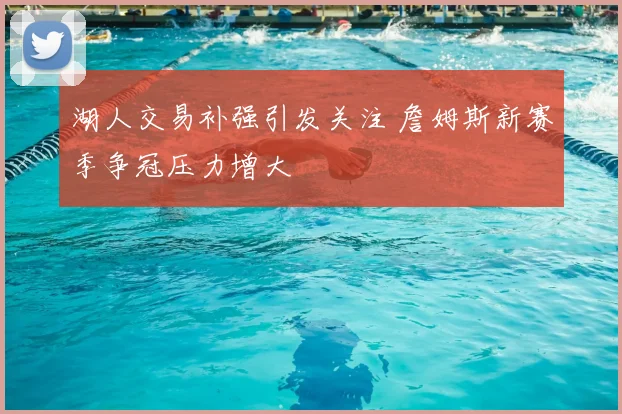 湖人交易补强引发关注 詹姆斯新赛季争冠压力增大