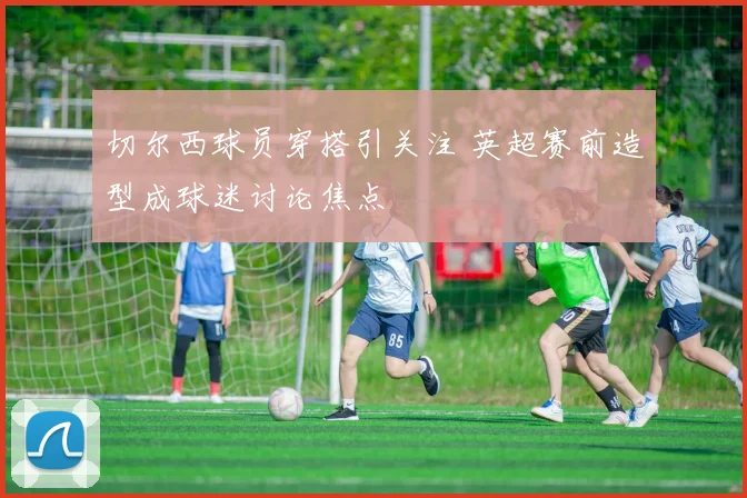 切尔西球员穿搭引关注 英超赛前造型成球迷讨论焦点