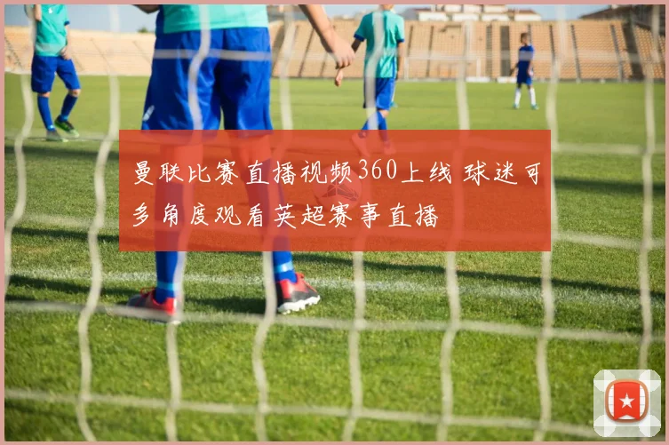曼联比赛直播视频360上线 球迷可多角度观看英超赛事直播