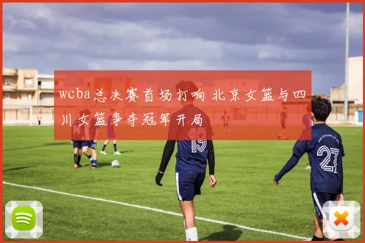 wcba总决赛首场打响 北京女篮与四川女篮争夺冠军开局