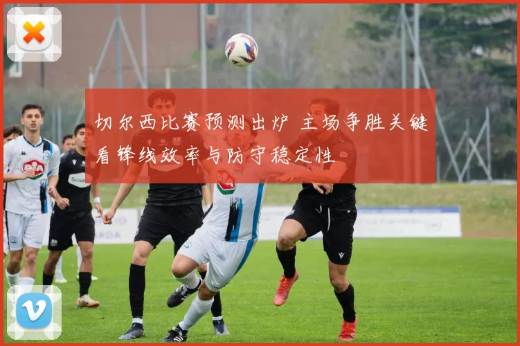 切尔西比赛预测出炉 主场争胜关键看锋线效率与防守稳定性