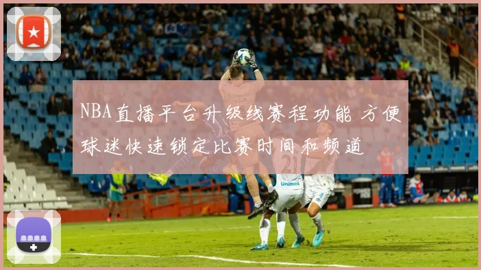 NBA直播平台升级线赛程功能 方便球迷快速锁定比赛时间和频道