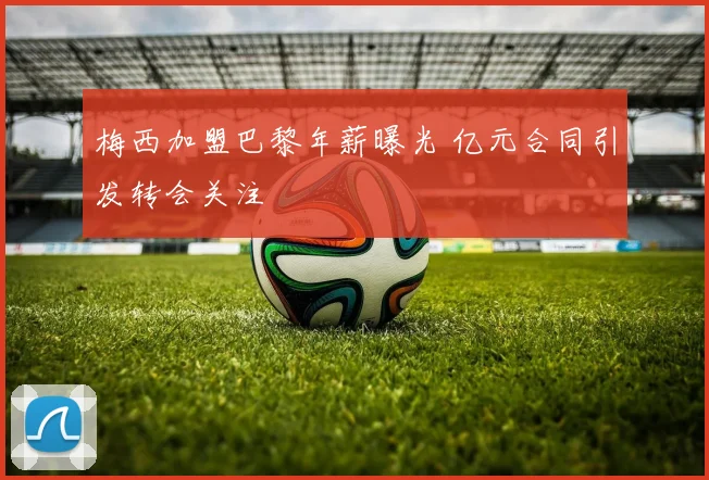 梅西加盟巴黎年薪曝光 亿元合同引发转会关注