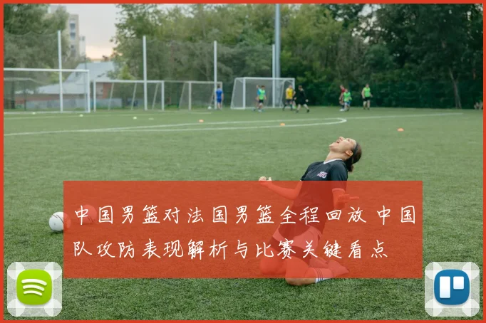 中国男篮对法国男篮全程回放 中国队攻防表现解析与比赛关键看点