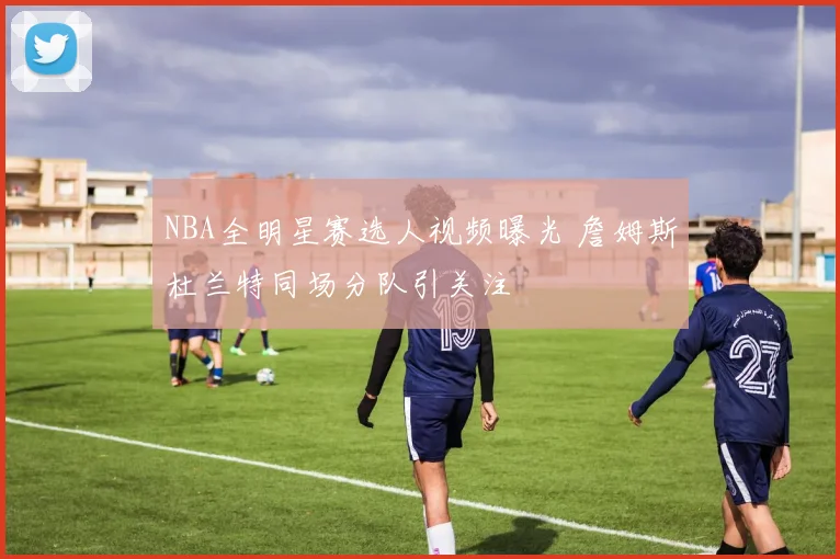 NBA全明星赛选人视频曝光 詹姆斯杜兰特同场分队引关注