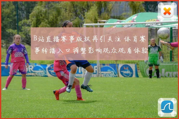 B站直播赛事版权再引关注 体育赛事转播入口调整影响观众观看体验