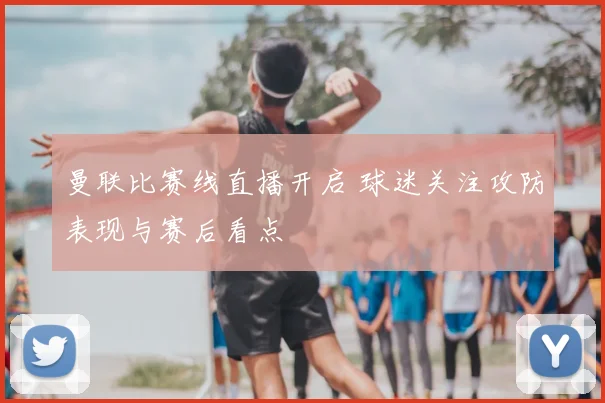 曼联比赛线直播开启 球迷关注攻防表现与赛后看点