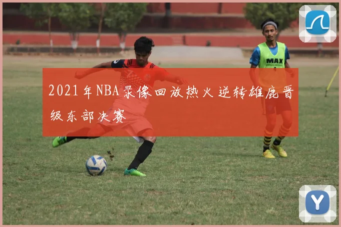 2021年NBA录像回放热火逆转雄鹿晋级东部决赛