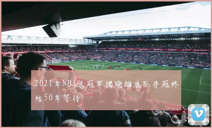 2021年NBA总冠军揭晓雄鹿队夺冠终结50年等待