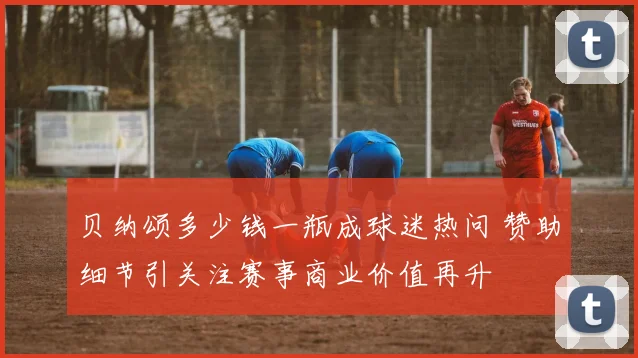 贝纳颂多少钱一瓶成球迷热问 赞助细节引关注赛事商业价值再升